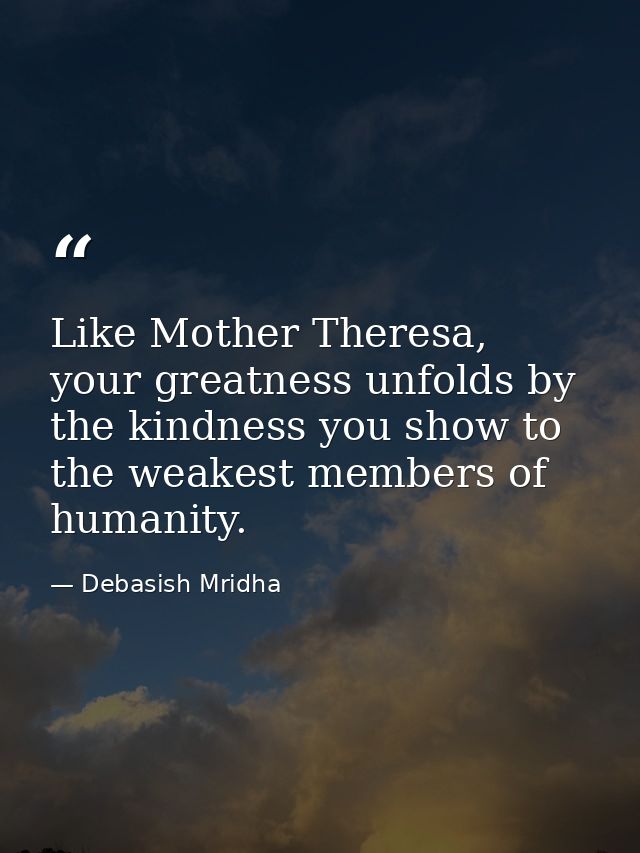 Like Mother Theresa, your greatness unfolds by the kindness you show to the weakest members of humanity. — Debasish Mridha