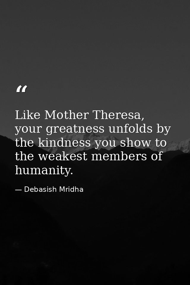 Like Mother Theresa, your greatness unfolds by the kindness you show to the weakest members of humanity. — Debasish Mridha