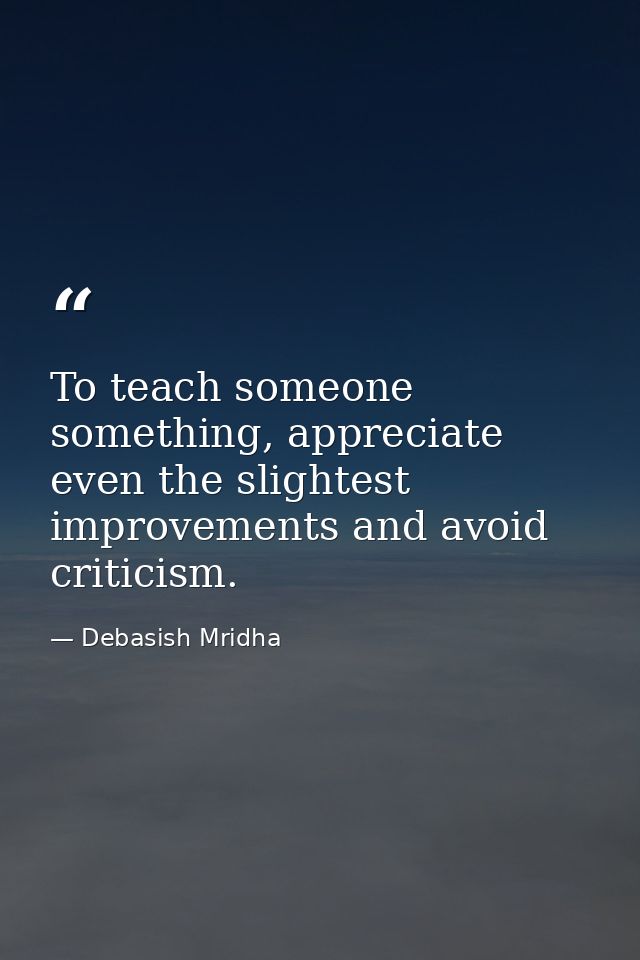 To teach someone something, appreciate even the slightest improvements and avoid criticism. — Debasish Mridha