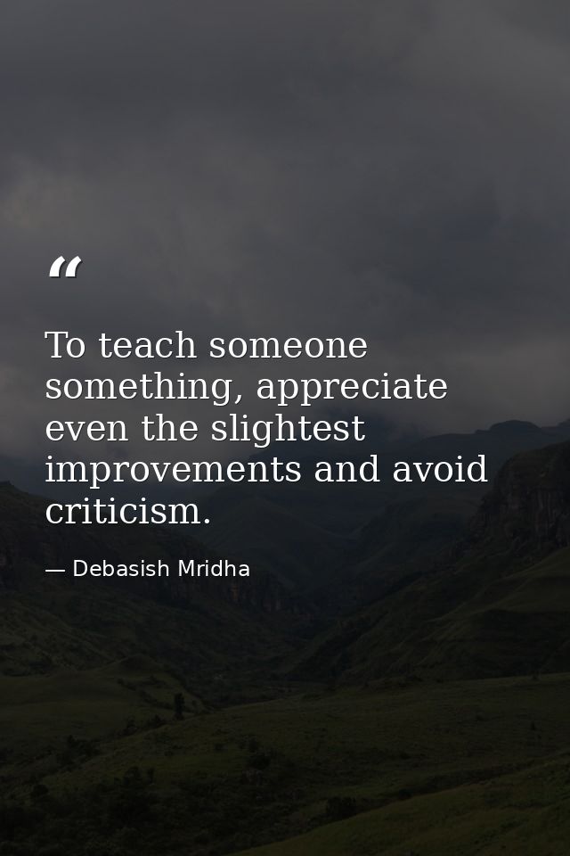 To teach someone something, appreciate even the slightest improvements and avoid criticism. — Debasish Mridha