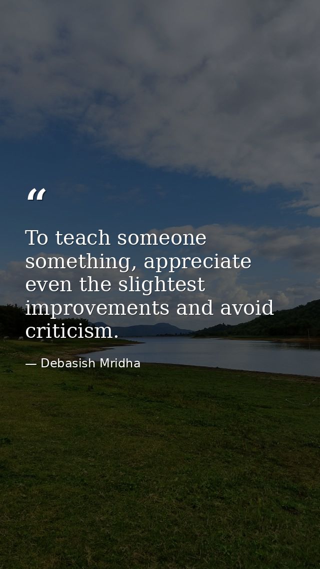 To teach someone something, appreciate even the slightest improvements and avoid criticism. — Debasish Mridha