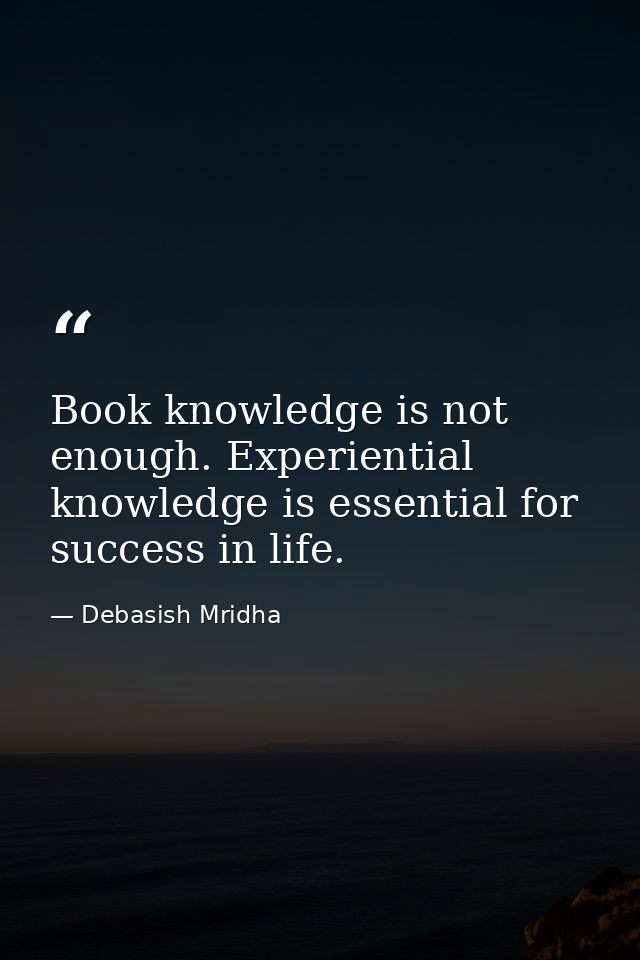 Book knowledge is not enough. Experiential knowledge is essential for success in life. — Debasish Mridha