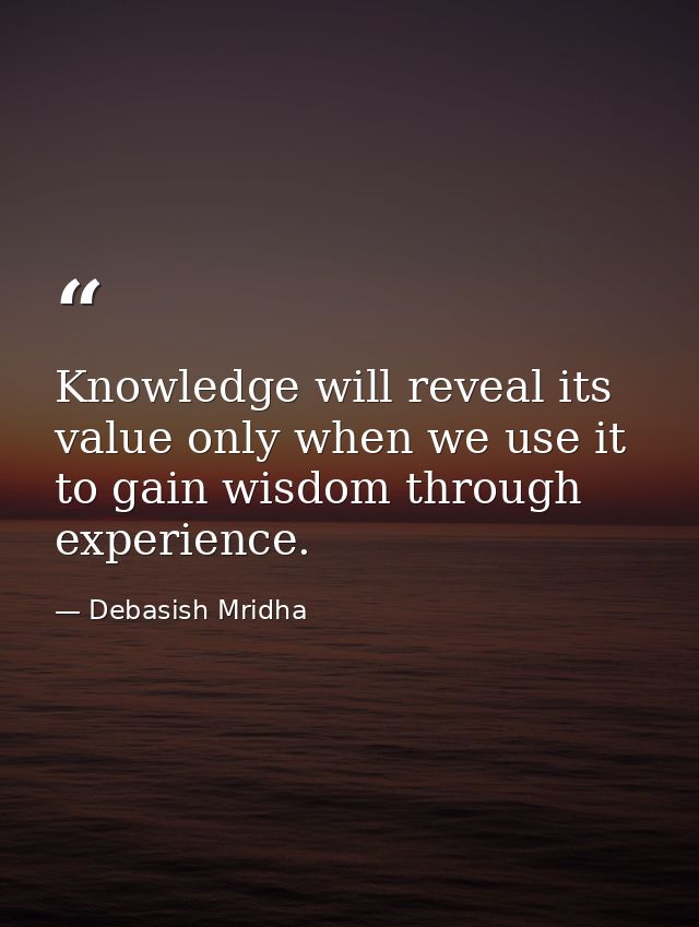 Knowledge will reveal its value only when we use it to gain wisdom through experience. — Debasish Mridha