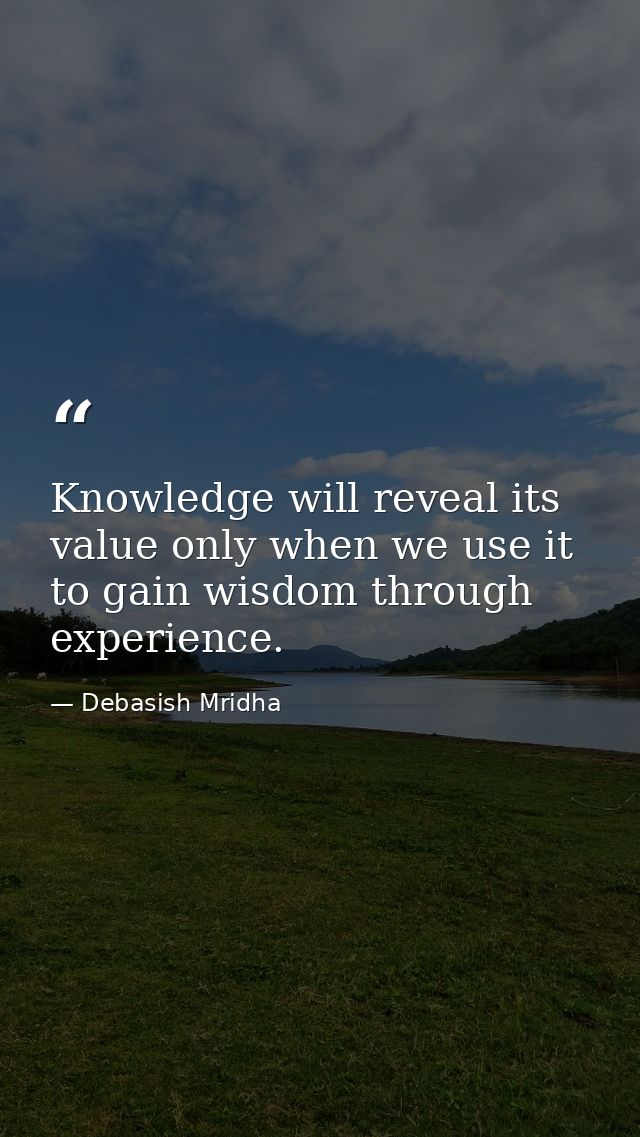 Knowledge will reveal its value only when we use it to gain wisdom through experience. — Debasish Mridha