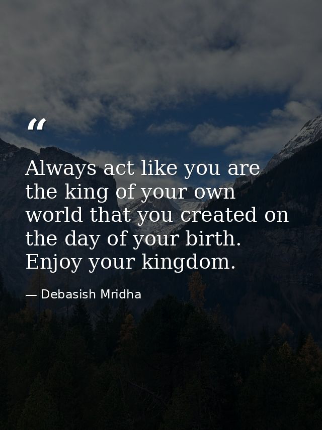 Always act like you are the king of your own world that you created on the day of your birth. Enjoy your kingdom. — Debasish Mridha