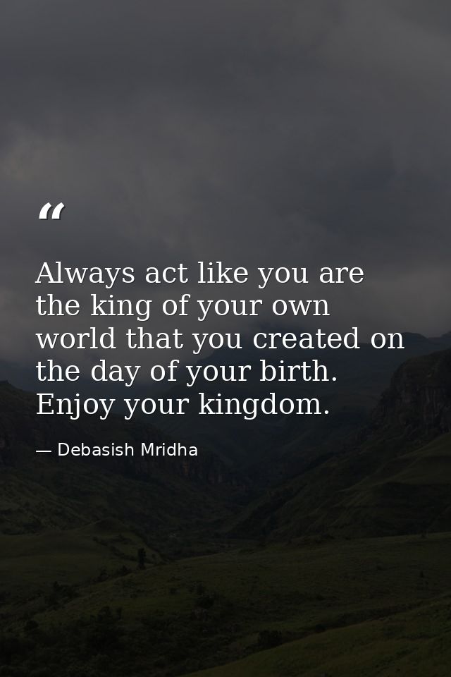Always act like you are the king of your own world that you created on the day of your birth. Enjoy your kingdom. — Debasish Mridha