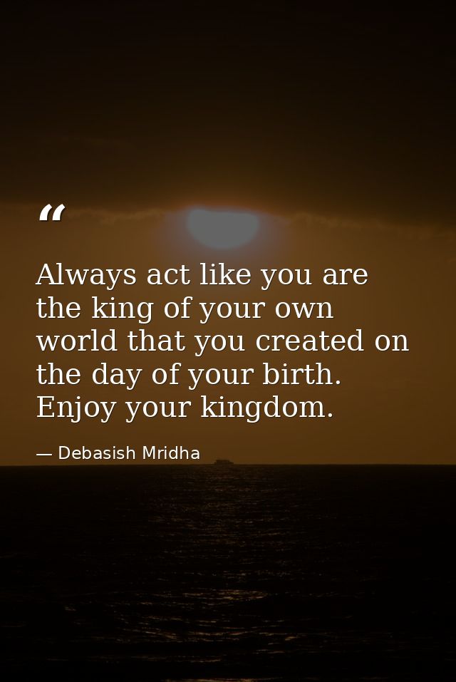 Always act like you are the king of your own world that you created on the day of your birth. Enjoy your kingdom. — Debasish Mridha