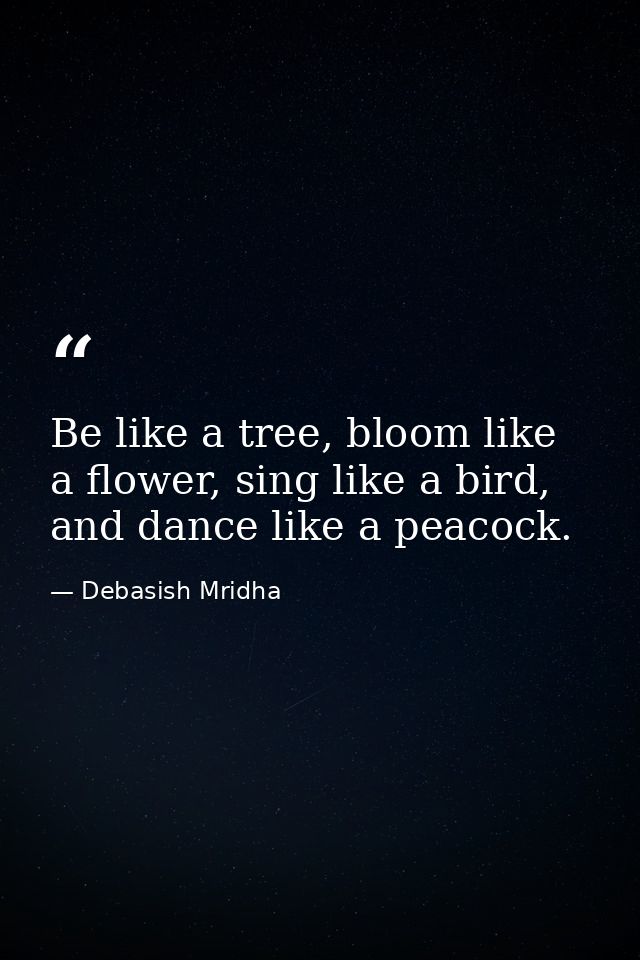 Be like a tree, bloom like a flower, sing like a bird, and dance like a peacock. — Debasish Mridha