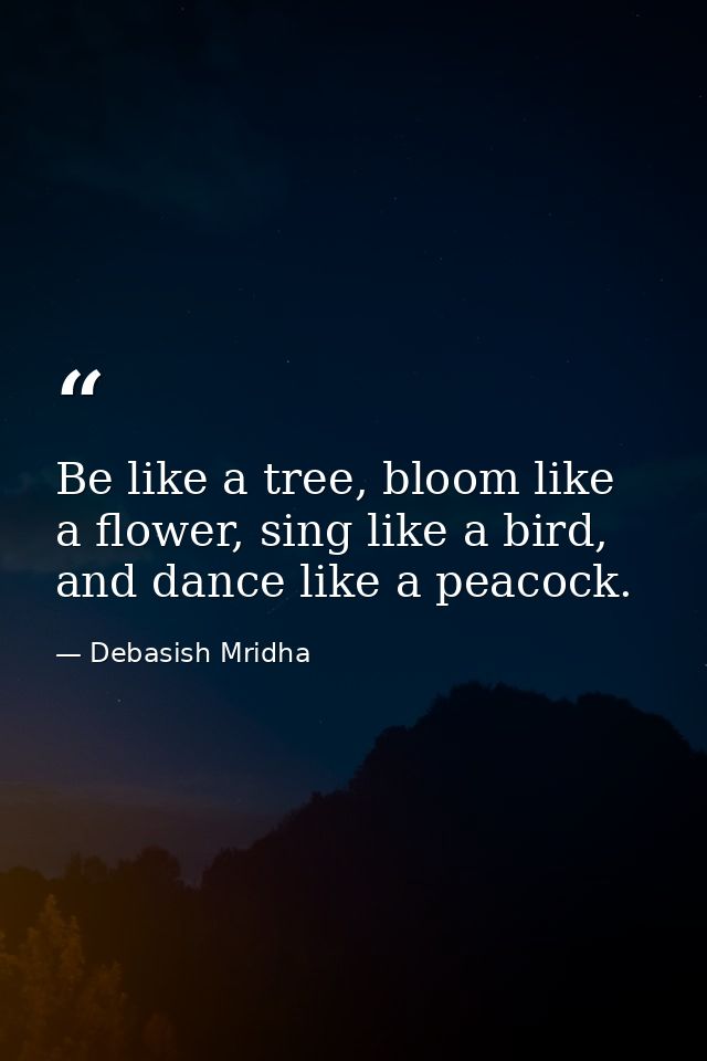 Be like a tree, bloom like a flower, sing like a bird, and dance like a peacock. — Debasish Mridha