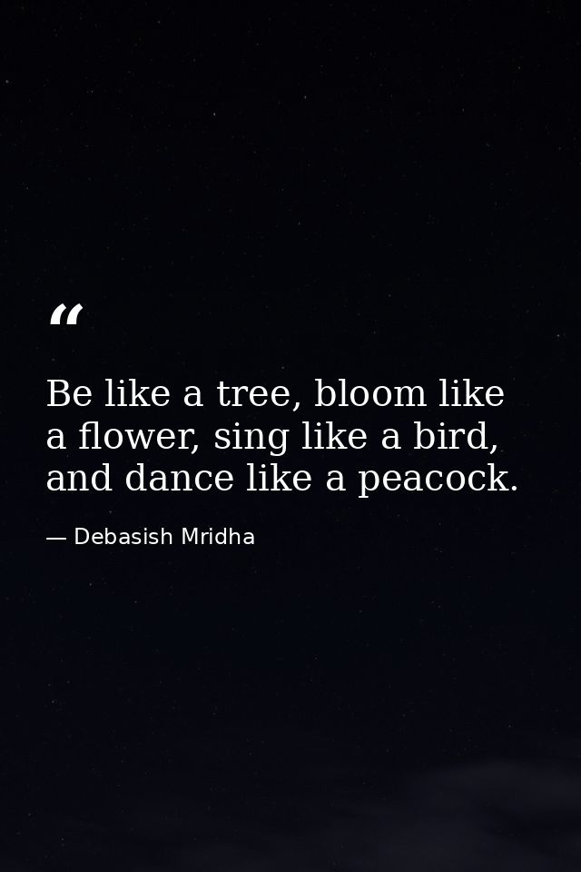 Be like a tree, bloom like a flower, sing like a bird, and dance like a peacock. — Debasish Mridha