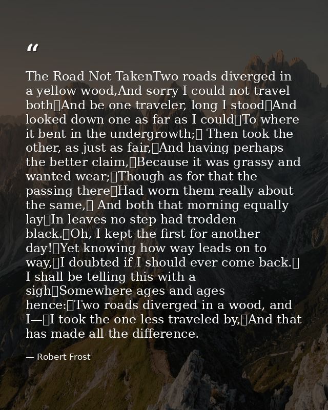 The Road Not TakenTwo roads diverged in a yellow wood,And sorry I could not travel both	And be one traveler, long I stoo — Robert Frost