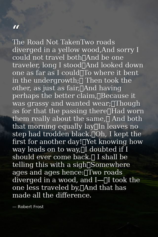 The Road Not TakenTwo roads diverged in a yellow wood,And sorry I could not travel both	And be one traveler, long I stoo — Robert Frost