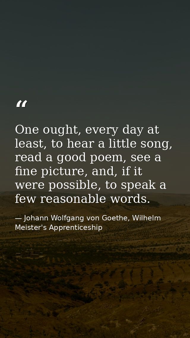 One ought, every day at least, to hear a little song, read a good poem, see a fine picture, and, if it were possible, to — Johann Wolfgang von Goethe, Wilhelm Meister's Apprenticeship