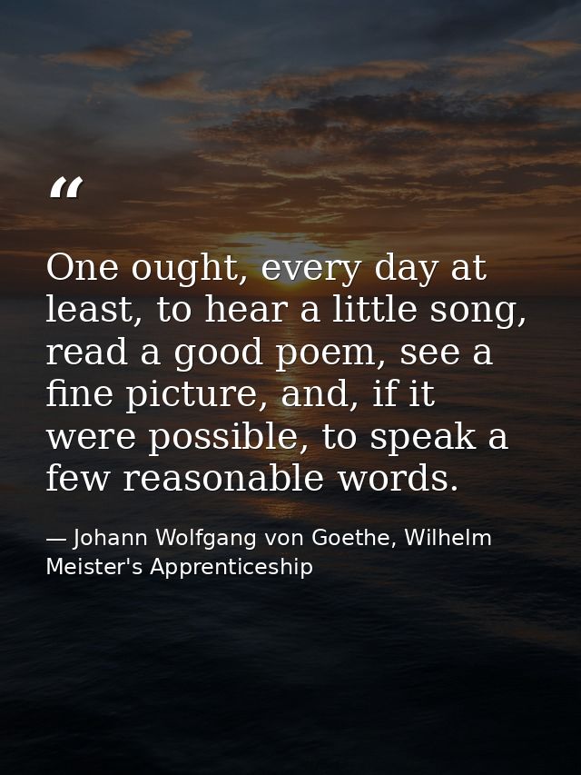 One ought, every day at least, to hear a little song, read a good poem, see a fine picture, and, if it were possible, to — Johann Wolfgang von Goethe, Wilhelm Meister's Apprenticeship