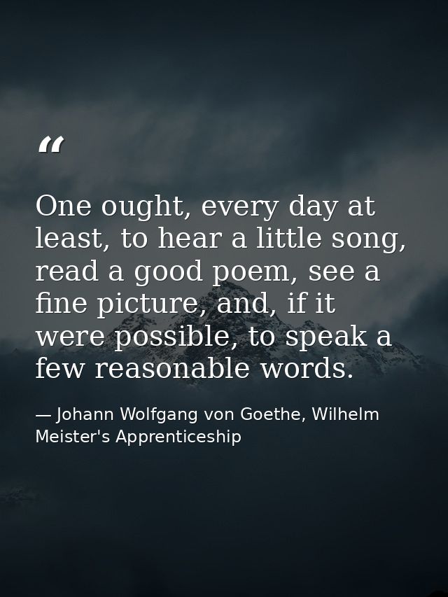 One ought, every day at least, to hear a little song, read a good poem, see a fine picture, and, if it were possible, to — Johann Wolfgang von Goethe, Wilhelm Meister's Apprenticeship
