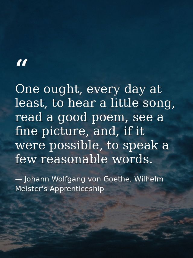 One ought, every day at least, to hear a little song, read a good poem, see a fine picture, and, if it were possible, to — Johann Wolfgang von Goethe, Wilhelm Meister's Apprenticeship