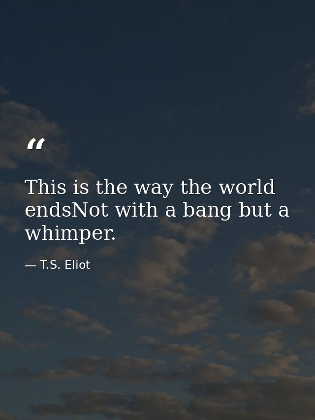 This is the way the world endsNot with a bang but a whimper. — T.S. Eliot