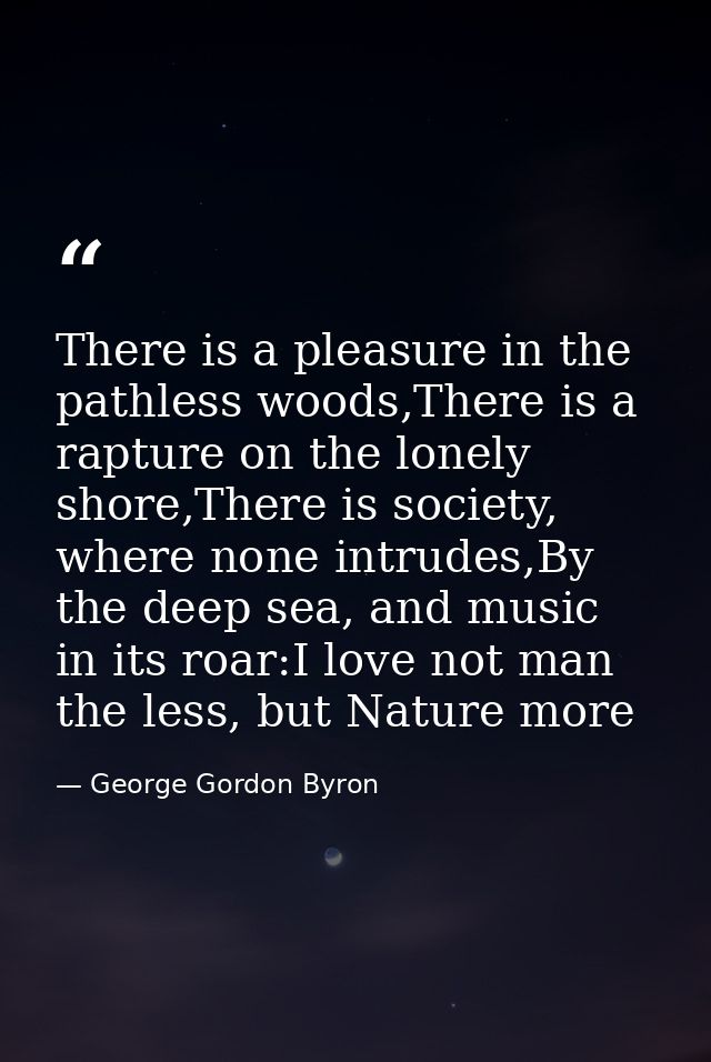 There is a pleasure in the pathless woods,There is a rapture on the lonely shore,There is society, where none intrudes,B — George Gordon Byron