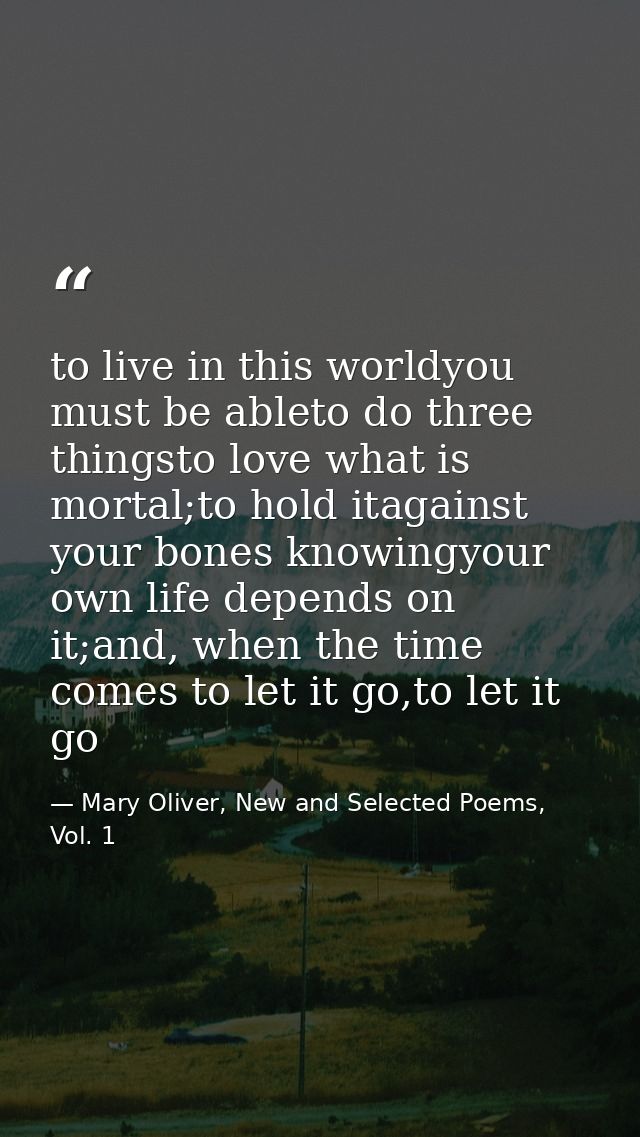 to live in this worldyou must be ableto do three thingsto love what is mortal;to hold itagainst your bones knowingyour o — Mary Oliver, New and Selected Poems, Vol. 1