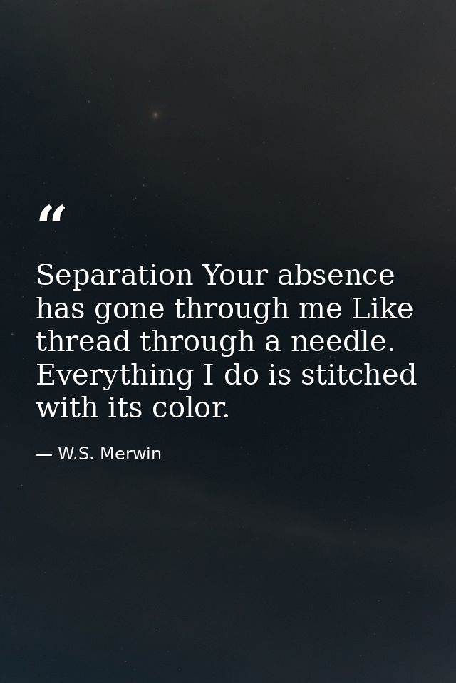 Separation Your absence has gone through me Like thread through a needle. Everything I do is stitched with its color. — W.S. Merwin
