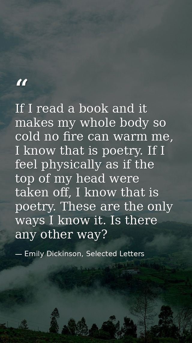 If I read a book and it makes my whole body so cold no fire can warm me, I know that is poetry. If I feel physically as  — Emily Dickinson, Selected Letters