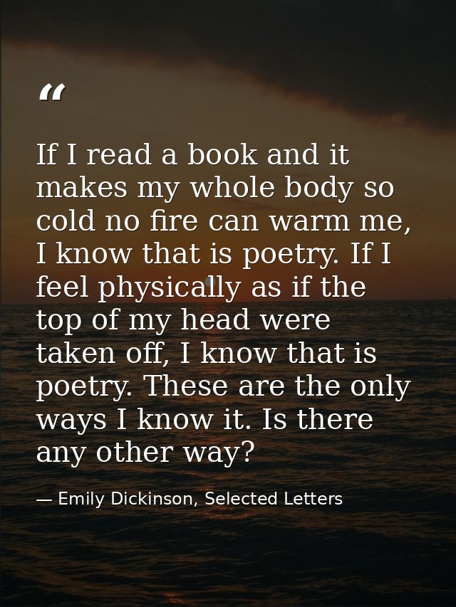 If I read a book and it makes my whole body so cold no fire can warm me, I know that is poetry. If I feel physically as  — Emily Dickinson, Selected Letters