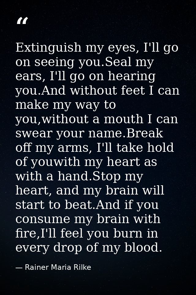 Extinguish my eyes, I'll go on seeing you.Seal my ears, I'll go on hearing you.And without feet I can make my way to you — Rainer Maria Rilke