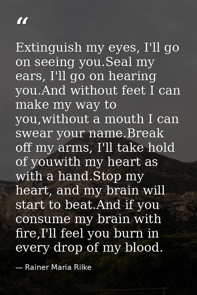 Extinguish my eyes, I'll go on seeing you.Seal my ears, I'll go on hearing you.And without feet I can make my way to you — Rainer Maria Rilke