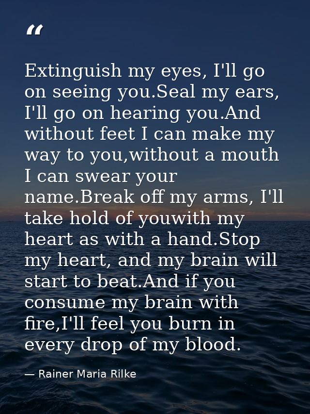 Extinguish my eyes, I'll go on seeing you.Seal my ears, I'll go on hearing you.And without feet I can make my way to you — Rainer Maria Rilke