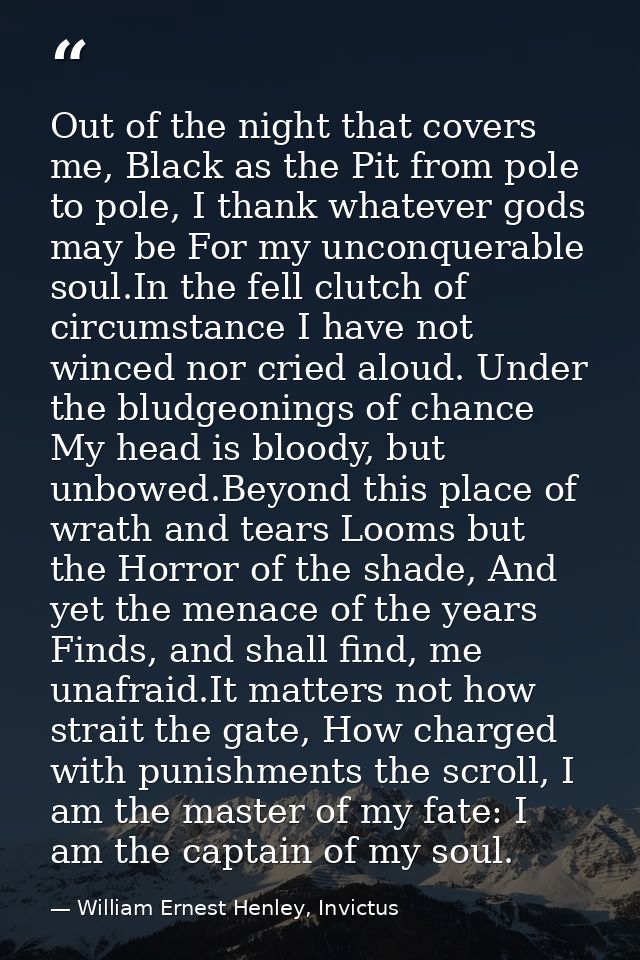 Out of the night that covers me, Black as the Pit from pole to pole, I thank whatever gods may be For my unconquerable s — William Ernest Henley, Invictus