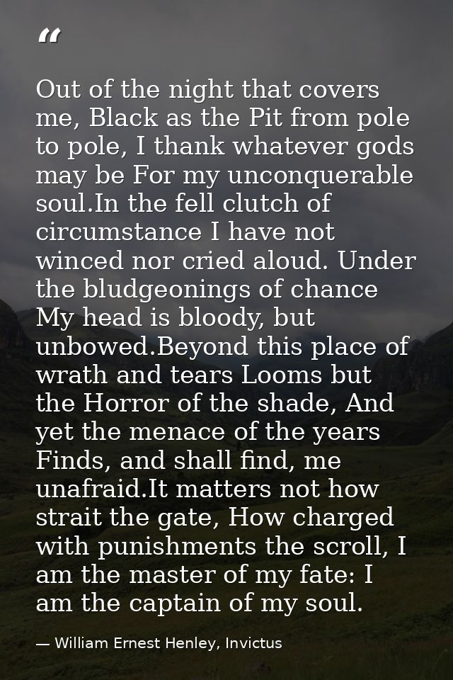 Out of the night that covers me, Black as the Pit from pole to pole, I thank whatever gods may be For my unconquerable s — William Ernest Henley, Invictus