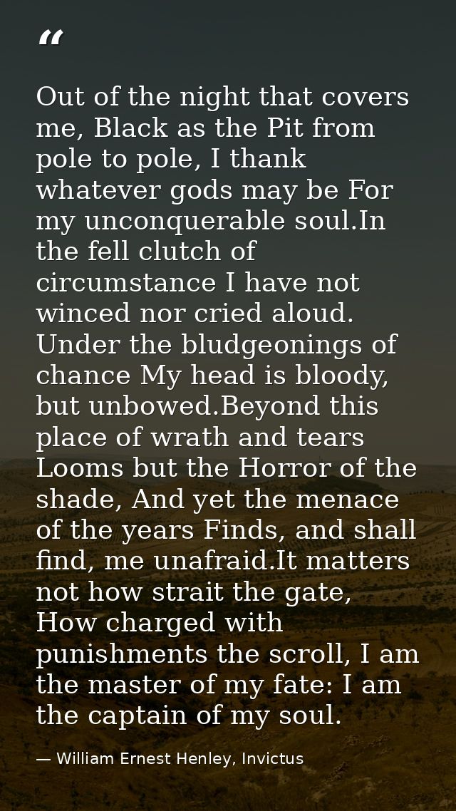Out of the night that covers me, Black as the Pit from pole to pole, I thank whatever gods may be For my unconquerable s — William Ernest Henley, Invictus