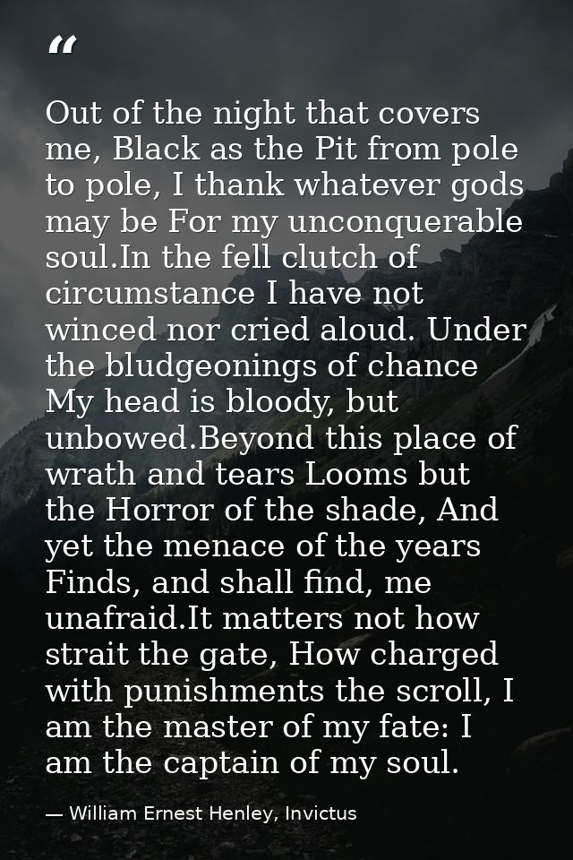 Out of the night that covers me, Black as the Pit from pole to pole, I thank whatever gods may be For my unconquerable s — William Ernest Henley, Invictus