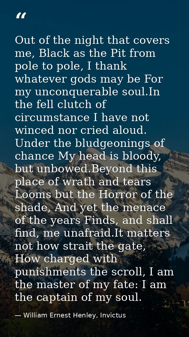 Out of the night that covers me, Black as the Pit from pole to pole, I thank whatever gods may be For my unconquerable s — William Ernest Henley, Invictus