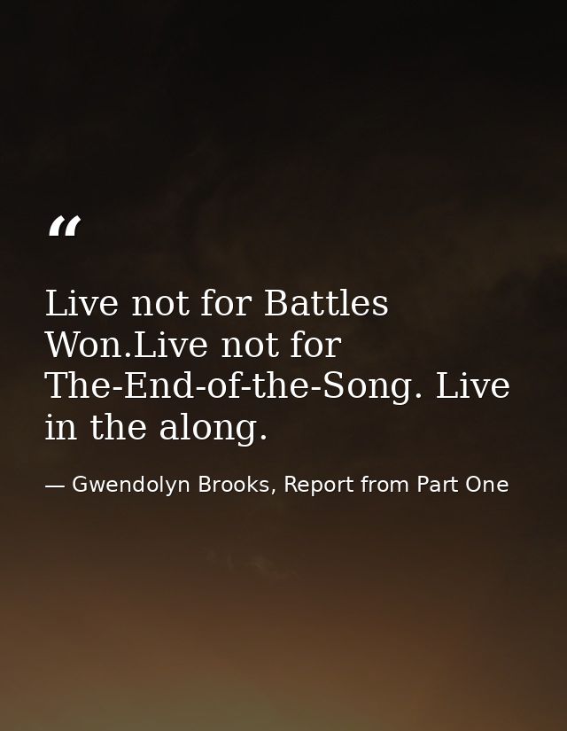 Live not for Battles Won.Live not for The-End-of-the-Song. Live in the along. — Gwendolyn Brooks, Report from Part One