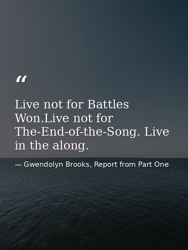 Live not for Battles Won.Live not for The-End-of-the-Song. Live in the along. — Gwendolyn Brooks, Report from Part One