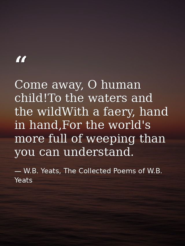 Come away, O human child!To the waters and the wildWith a faery, hand in hand,For the world's more full of weeping than  — W.B. Yeats, The Collected Poems of W.B. Yeats