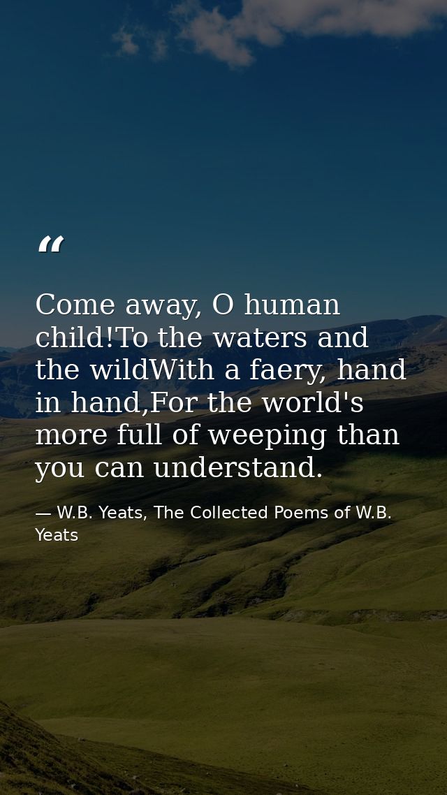 Come away, O human child!To the waters and the wildWith a faery, hand in hand,For the world's more full of weeping than  — W.B. Yeats, The Collected Poems of W.B. Yeats