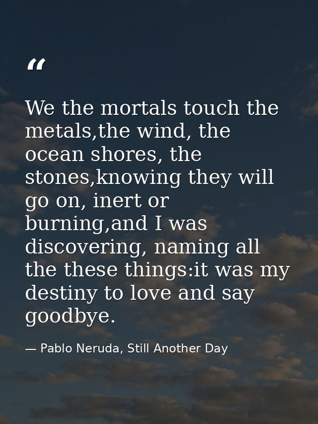 We the mortals touch the metals,the wind, the ocean shores, the stones,knowing they will go on, inert or burning,and I w — Pablo Neruda, Still Another Day