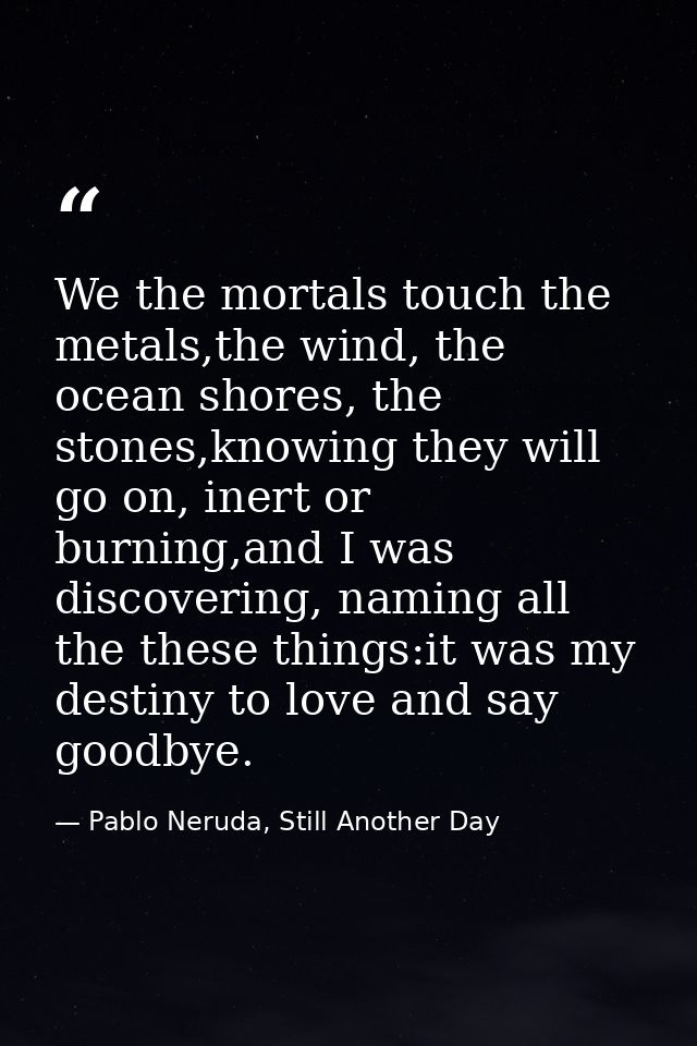 We the mortals touch the metals,the wind, the ocean shores, the stones,knowing they will go on, inert or burning,and I w — Pablo Neruda, Still Another Day