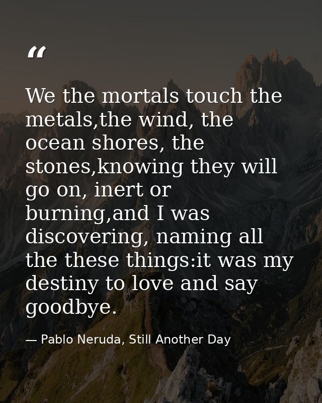 We the mortals touch the metals,the wind, the ocean shores, the stones,knowing they will go on, inert or burning,and I w — Pablo Neruda, Still Another Day