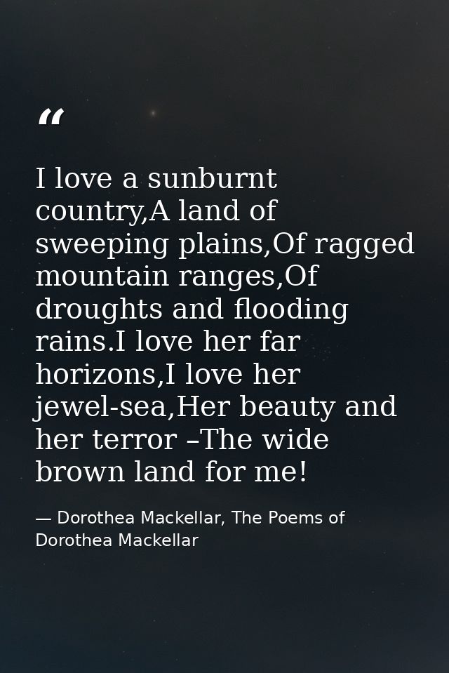 I love a sunburnt country,A land of sweeping plains,Of ragged mountain ranges,Of droughts and flooding rains.I love her  — Dorothea Mackellar, The Poems of Dorothea Mackellar