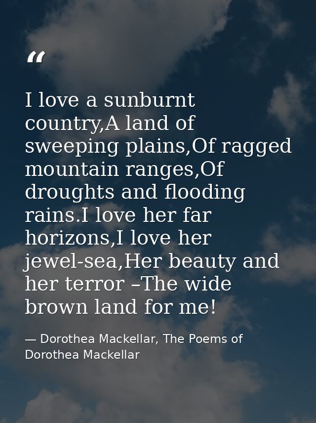 I love a sunburnt country,A land of sweeping plains,Of ragged mountain ranges,Of droughts and flooding rains.I love her  — Dorothea Mackellar, The Poems of Dorothea Mackellar
