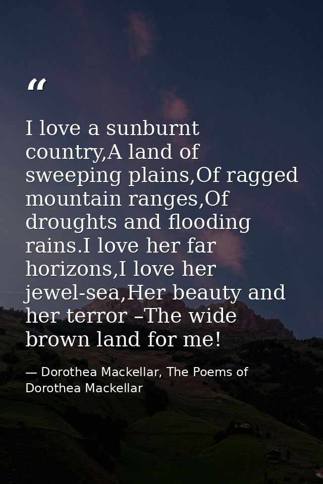 I love a sunburnt country,A land of sweeping plains,Of ragged mountain ranges,Of droughts and flooding rains.I love her  — Dorothea Mackellar, The Poems of Dorothea Mackellar