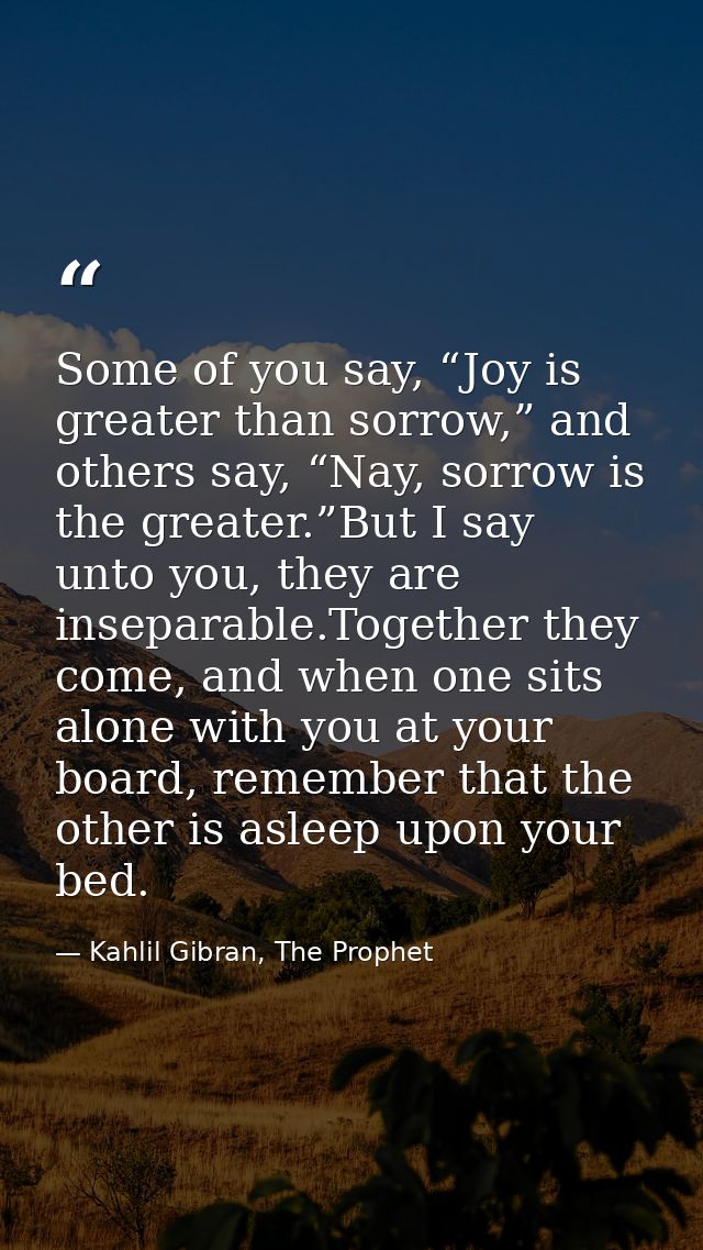 Some of you say, “Joy is greater than sorrow,” and others say, “Nay, sorrow is the greater.”But I say unto you, they are — Kahlil Gibran, The Prophet