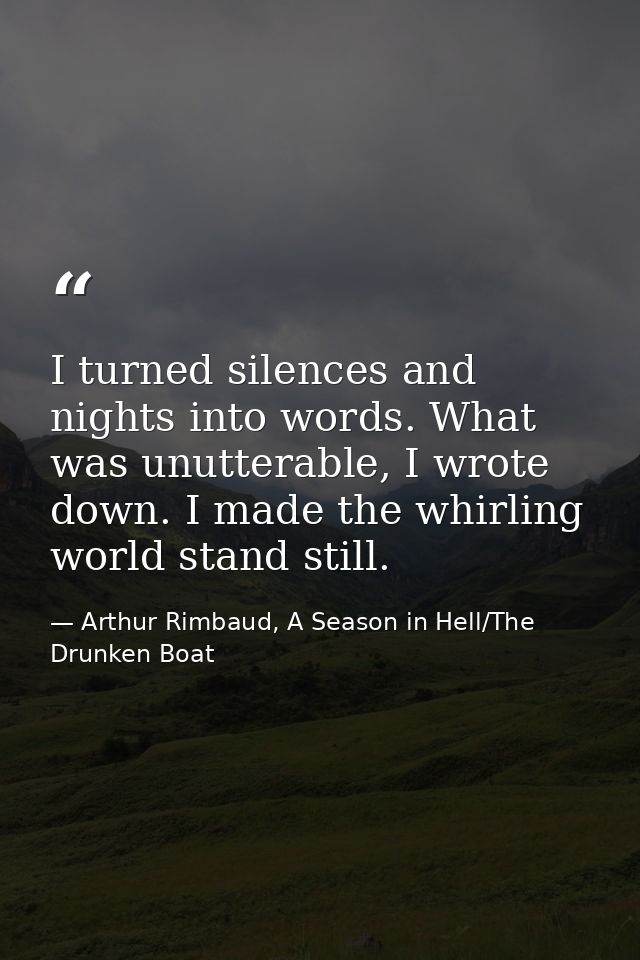 I turned silences and nights into words. What was unutterable, I wrote down. I made the whirling world stand still. — Arthur Rimbaud, A Season in Hell/The Drunken Boat