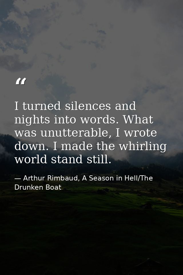 I turned silences and nights into words. What was unutterable, I wrote down. I made the whirling world stand still. — Arthur Rimbaud, A Season in Hell/The Drunken Boat