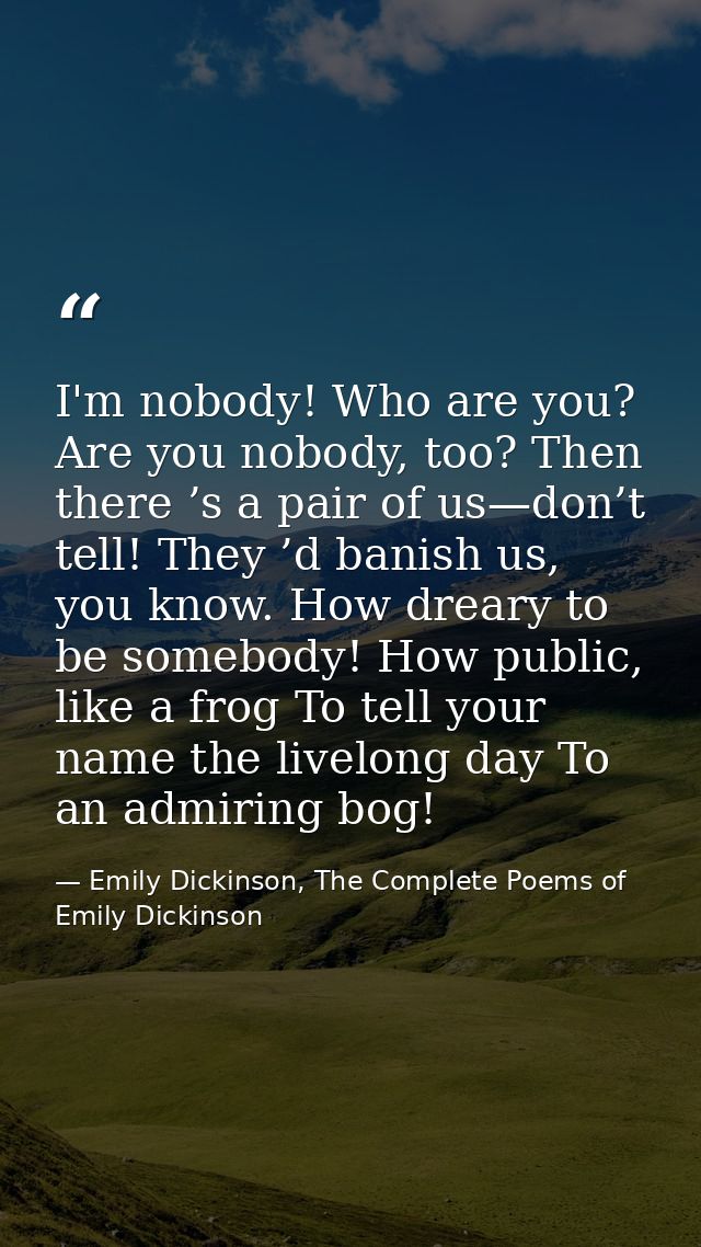 I'm nobody! Who are you? Are you nobody, too? Then there ’s a pair of us—don’t tell! They ’d banish us, you know. How dr — Emily Dickinson, The Complete Poems of Emily Dickinson