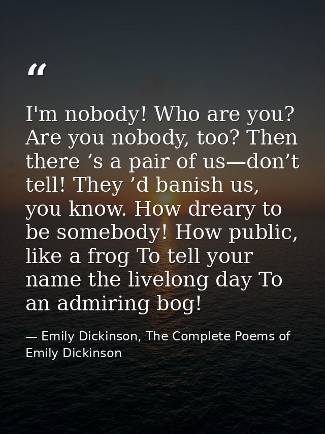 I'm nobody! Who are you? Are you nobody, too? Then there ’s a pair of us—don’t tell! They ’d banish us, you know. How dr — Emily Dickinson, The Complete Poems of Emily Dickinson