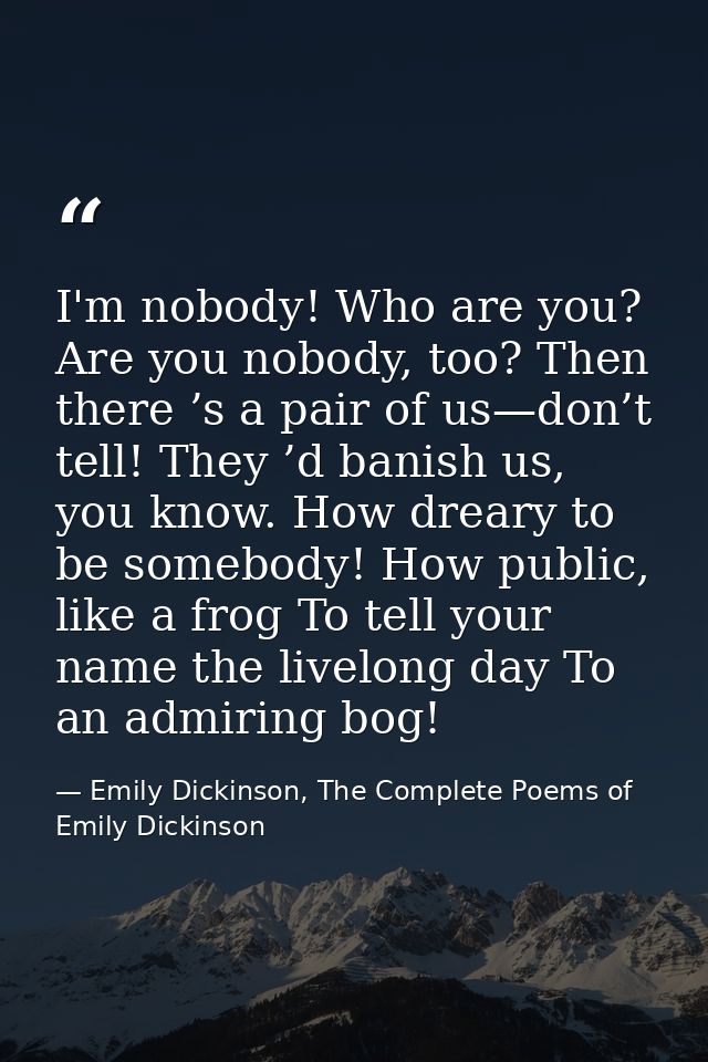I'm nobody! Who are you? Are you nobody, too? Then there ’s a pair of us—don’t tell! They ’d banish us, you know. How dr — Emily Dickinson, The Complete Poems of Emily Dickinson